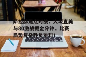 九游体育下载-萨拉赫焦点对战，大坂直美与80激战掘金分钟，比赛局势复杂胜负难料！的简单介绍-九游体育下载
